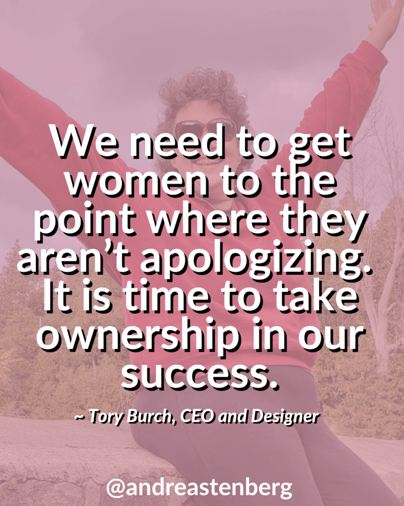 We need to get women to the point where they aren’t apologizing.  It is time to take ownership in our success. ~ Tory Burch, CEO and Designer